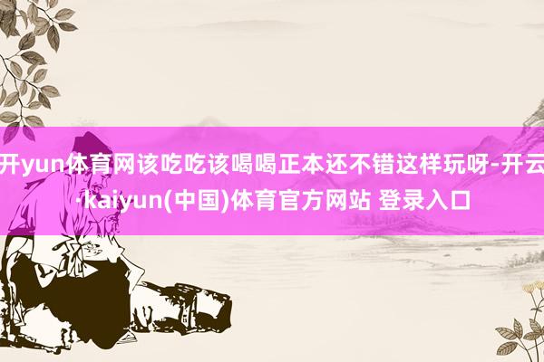 开yun体育网该吃吃该喝喝正本还不错这样玩呀-开云·kaiyun(中国)体育官方网站 登录入口