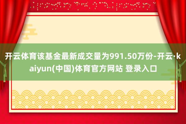开云体育该基金最新成交量为991.50万份-开云·kaiyun(中国)体育官方网站 登录入口