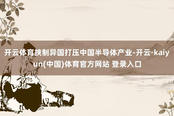 开云体育挟制异国打压中国半导体产业-开云·kaiyun(中国)体育官方网站 登录入口