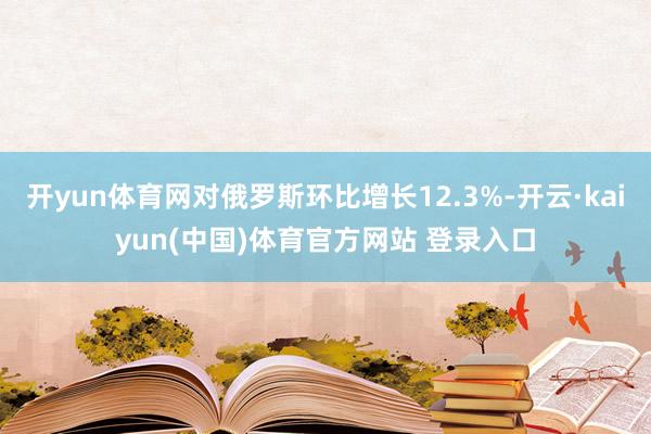 开yun体育网对俄罗斯环比增长12.3%-开云·kaiyun(中国)体育官方网站 登录入口