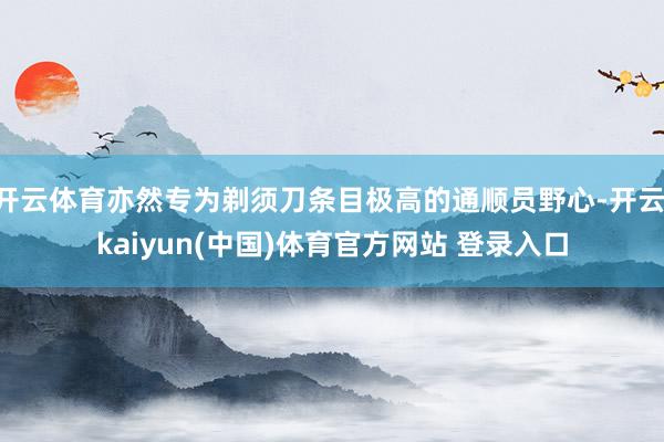 开云体育亦然专为剃须刀条目极高的通顺员野心-开云·kaiyun(中国)体育官方网站 登录入口