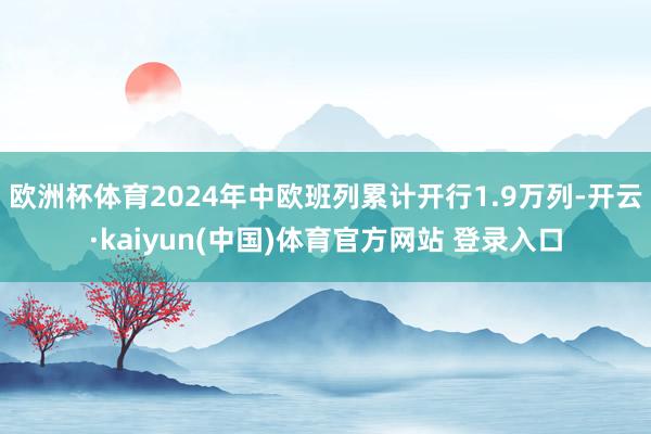 欧洲杯体育2024年中欧班列累计开行1.9万列-开云·kaiyun(中国)体育官方网站 登录入口