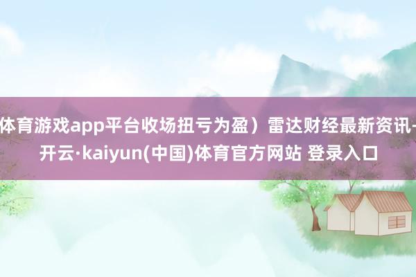 体育游戏app平台收场扭亏为盈）雷达财经最新资讯-开云·kaiyun(中国)体育官方网站 登录入口