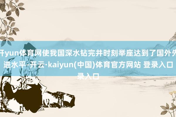 开yun体育网使我国深水钻完井时刻举座达到了国外先进水平-开云·kaiyun(中国)体育官方网站 登录入口