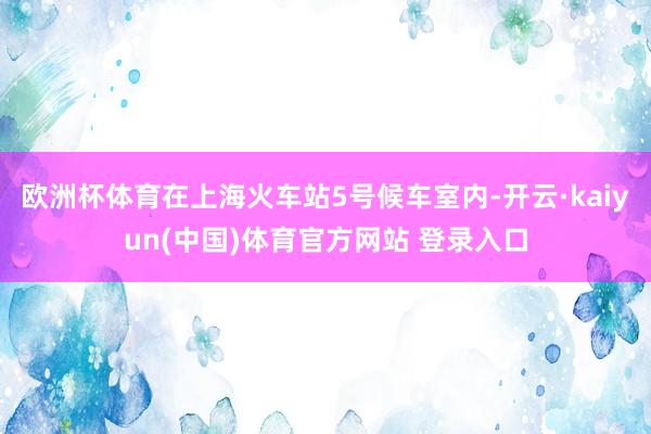 欧洲杯体育在上海火车站5号候车室内-开云·kaiyun(中国)体育官方网站 登录入口