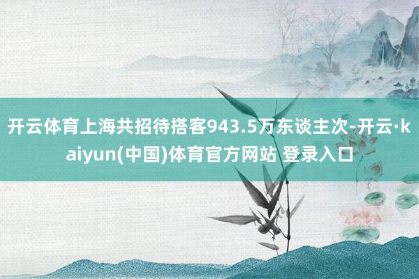 开云体育上海共招待搭客943.5万东谈主次-开云·kaiyun(中国)体育官方网站 登录入口