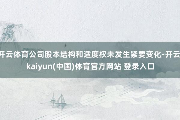 开云体育公司股本结构和适度权未发生紧要变化-开云·kaiyun(中国)体育官方网站 登录入口