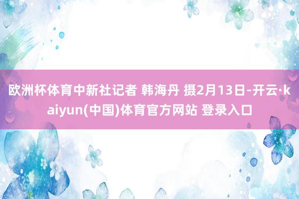 欧洲杯体育中新社记者 韩海丹 摄2月13日-开云·kaiyun(中国)体育官方网站 登录入口