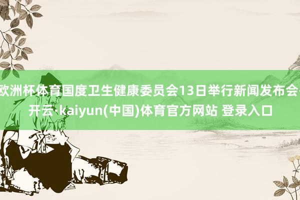 欧洲杯体育国度卫生健康委员会13日举行新闻发布会-开云·kaiyun(中国)体育官方网站 登录入口