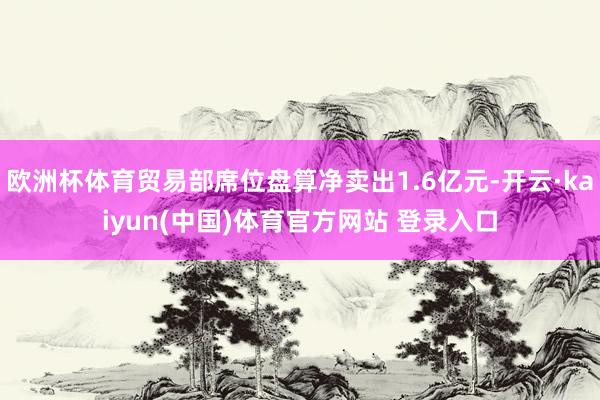欧洲杯体育贸易部席位盘算净卖出1.6亿元-开云·kaiyun(中国)体育官方网站 登录入口