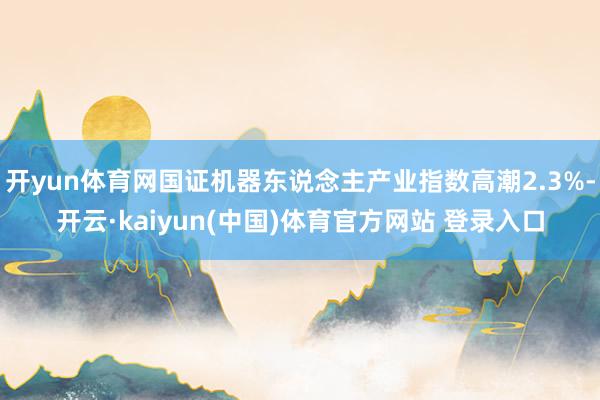 开yun体育网国证机器东说念主产业指数高潮2.3%-开云·kaiyun(中国)体育官方网站 登录入口