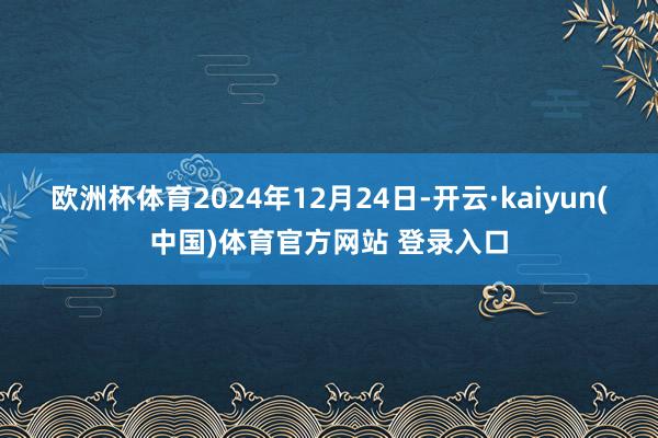 欧洲杯体育2024年12月24日-开云·kaiyun(中国)体育官方网站 登录入口
