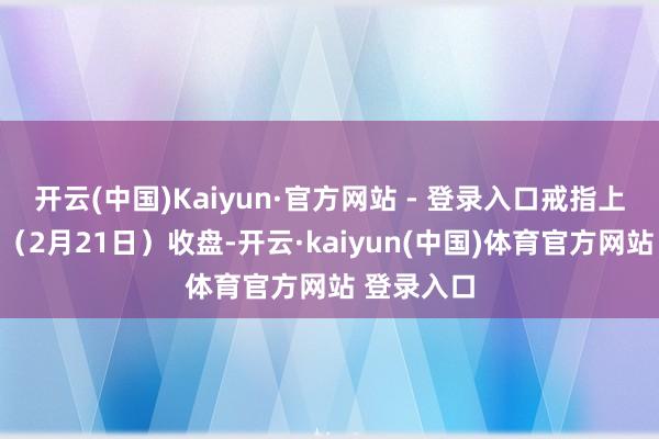 开云(中国)Kaiyun·官方网站 - 登录入口戒指上个来回日（2月21日）收盘-开云·kaiyun(中国)体育官方网站 登录入口