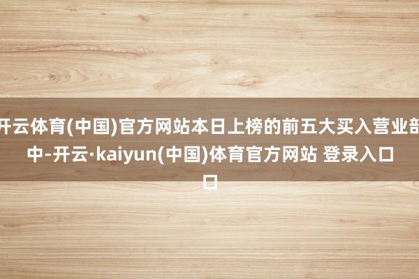 开云体育(中国)官方网站本日上榜的前五大买入营业部中-开云·kaiyun(中国)体育官方网站 登录入口