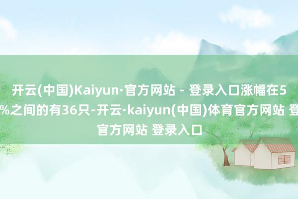 开云(中国)Kaiyun·官方网站 - 登录入口涨幅在5%至10%之间的有36只-开云·kaiyun(中国)体育官方网站 登录入口