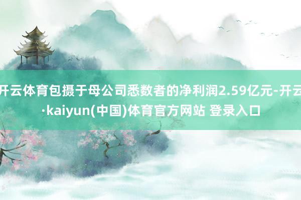 开云体育包摄于母公司悉数者的净利润2.59亿元-开云·kaiyun(中国)体育官方网站 登录入口