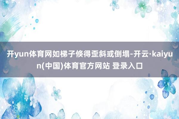 开yun体育网如梯子倏得歪斜或倒塌-开云·kaiyun(中国)体育官方网站 登录入口