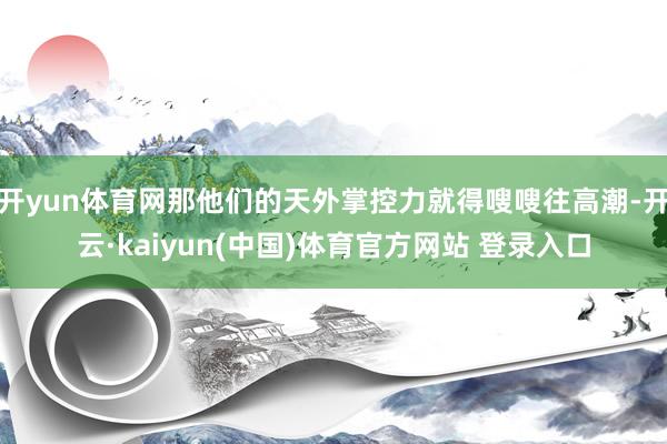 开yun体育网那他们的天外掌控力就得嗖嗖往高潮-开云·kaiyun(中国)体育官方网站 登录入口