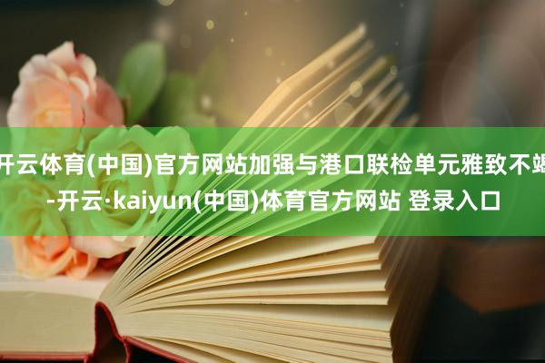 开云体育(中国)官方网站加强与港口联检单元雅致不竭-开云·kaiyun(中国)体育官方网站 登录入口