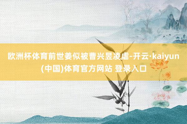 欧洲杯体育前世姜似被曹兴昱凌虐-开云·kaiyun(中国)体育官方网站 登录入口