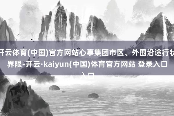 开云体育(中国)官方网站心事集团市区、外围沿途行状界限-开云·kaiyun(中国)体育官方网站 登录入口