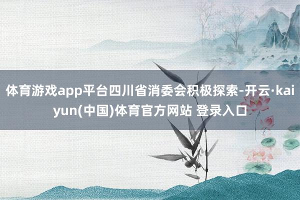 体育游戏app平台四川省消委会积极探索-开云·kaiyun(中国)体育官方网站 登录入口