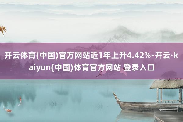 开云体育(中国)官方网站近1年上升4.42%-开云·kaiyun(中国)体育官方网站 登录入口