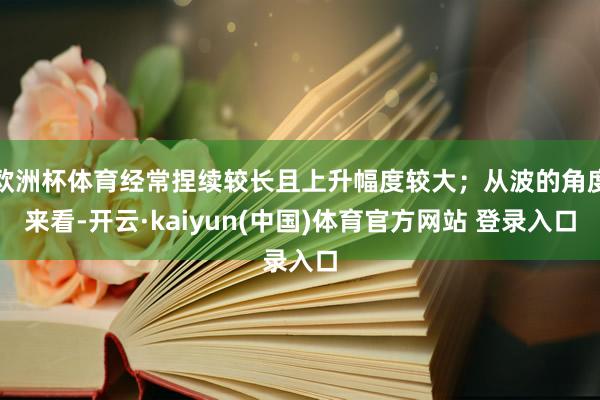 欧洲杯体育经常捏续较长且上升幅度较大；从波的角度来看-开云·kaiyun(中国)体育官方网站 登录入口