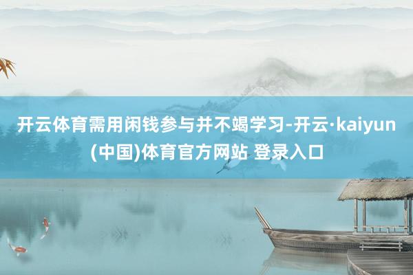 开云体育需用闲钱参与并不竭学习-开云·kaiyun(中国)体育官方网站 登录入口