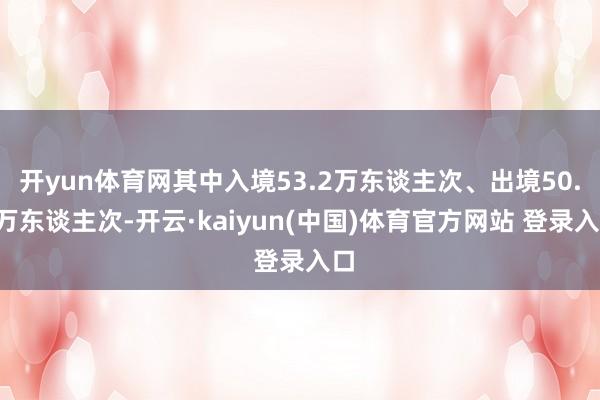 开yun体育网其中入境53.2万东谈主次、出境50.7万东谈主次-开云·kaiyun(中国)体育官方网站 登录入口