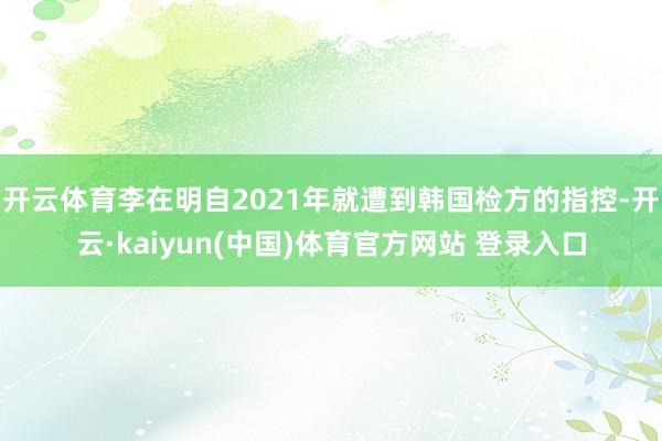 开云体育李在明自2021年就遭到韩国检方的指控-开云·kaiyun(中国)体育官方网站 登录入口