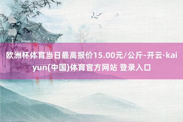 欧洲杯体育当日最高报价15.00元/公斤-开云·kaiyun(中国)体育官方网站 登录入口