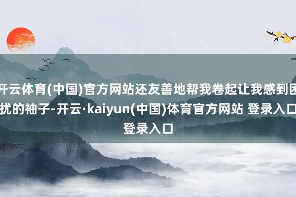 开云体育(中国)官方网站还友善地帮我卷起让我感到困扰的袖子-开云·kaiyun(中国)体育官方网站 登录入口
