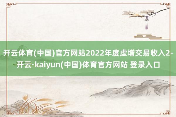 开云体育(中国)官方网站2022年度虚增交易收入2-开云·kaiyun(中国)体育官方网站 登录入口