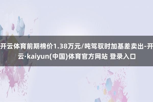 开云体育前期棉价1.38万元/吨驾驭时加基差卖出-开云·kaiyun(中国)体育官方网站 登录入口