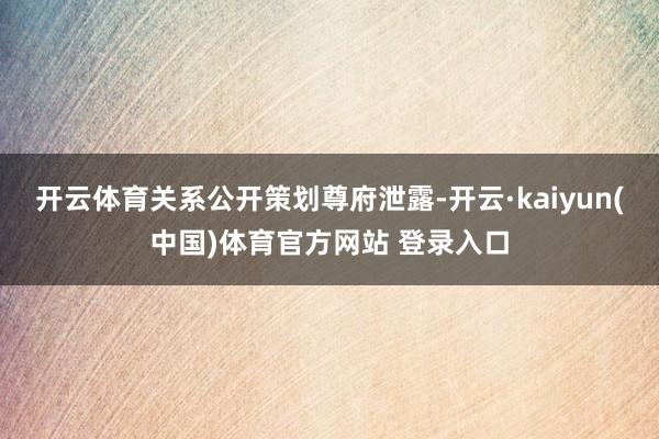 开云体育关系公开策划尊府泄露-开云·kaiyun(中国)体育官方网站 登录入口