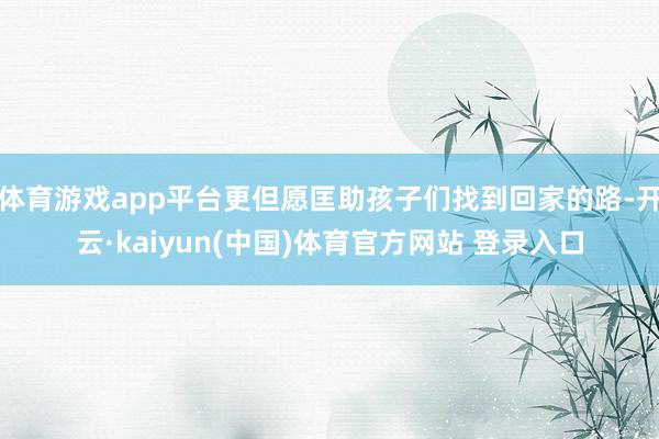 体育游戏app平台更但愿匡助孩子们找到回家的路-开云·kaiyun(中国)体育官方网站 登录入口