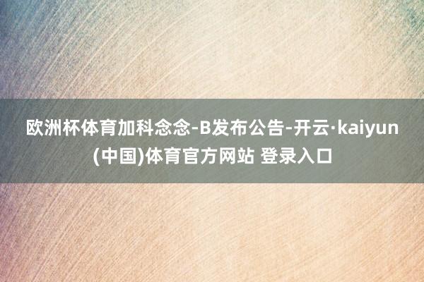 欧洲杯体育　　加科念念-B发布公告-开云·kaiyun(中国)体育官方网站 登录入口