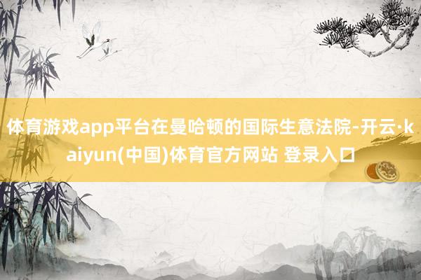 体育游戏app平台　　在曼哈顿的国际生意法院-开云·kaiyun(中国)体育官方网站 登录入口