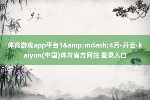 体育游戏app平台1&mdash;4月-开云·kaiyun(中国)体育官方网站 登录入口