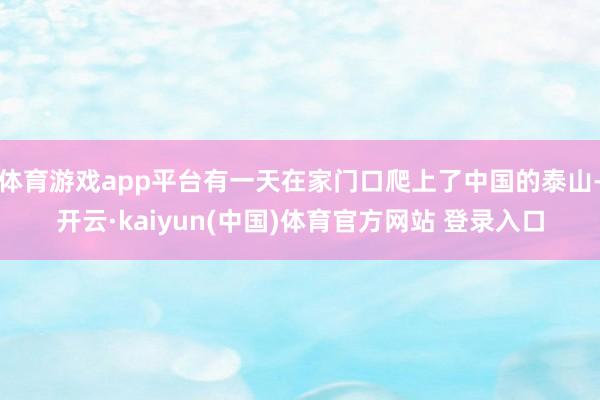体育游戏app平台有一天在家门口爬上了中国的泰山-开云·kaiyun(中国)体育官方网站 登录入口