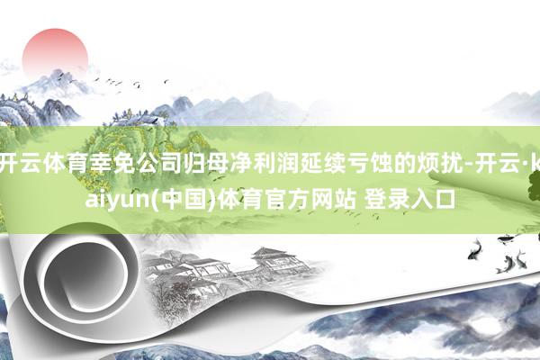 开云体育幸免公司归母净利润延续亏蚀的烦扰-开云·kaiyun(中国)体育官方网站 登录入口