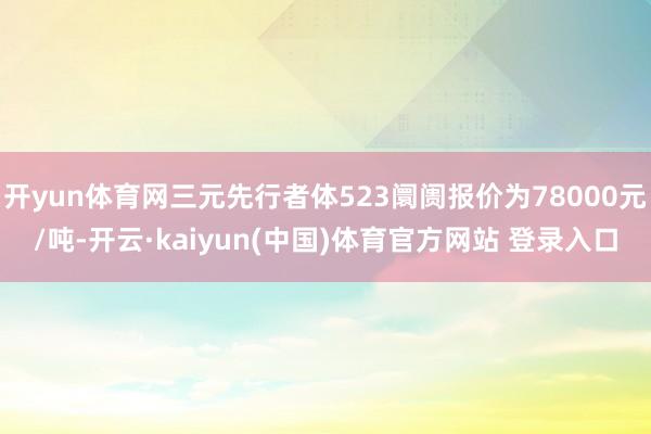 开yun体育网三元先行者体523阛阓报价为78000元/吨-开云·kaiyun(中国)体育官方网站 登录入口