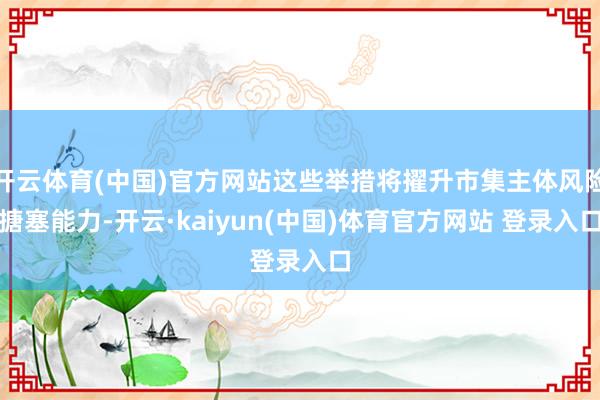 开云体育(中国)官方网站这些举措将擢升市集主体风险搪塞能力-开云·kaiyun(中国)体育官方网站 登录入口