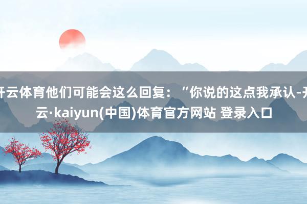 开云体育他们可能会这么回复：“你说的这点我承认-开云·kaiyun(中国)体育官方网站 登录入口