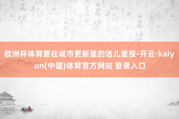 欧洲杯体育要往城市更新里的活儿里投-开云·kaiyun(中国)体育官方网站 登录入口