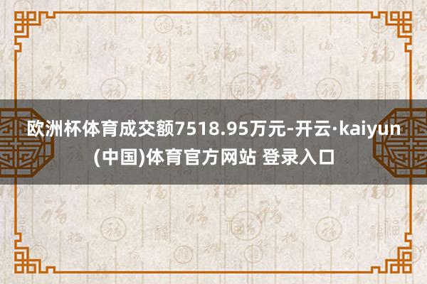 欧洲杯体育成交额7518.95万元-开云·kaiyun(中国)体育官方网站 登录入口