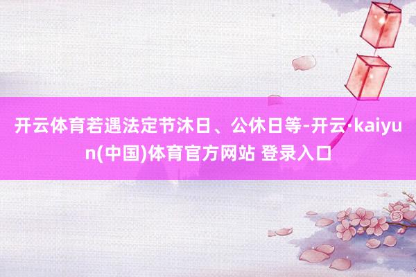 开云体育若遇法定节沐日、公休日等-开云·kaiyun(中国)体育官方网站 登录入口