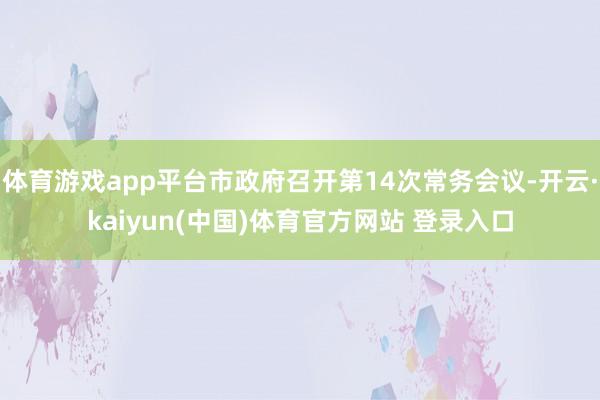 体育游戏app平台市政府召开第14次常务会议-开云·kaiyun(中国)体育官方网站 登录入口