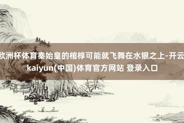 欧洲杯体育秦始皇的棺椁可能就飞舞在水银之上-开云·kaiyun(中国)体育官方网站 登录入口